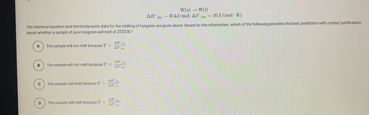 W(s) → W(1)
AH fus = 35 kJ/mol; AS" fus = 10 J/(mol - K)
The chemical equation and thermodynamic data for the melting of tungsten are given above. Based on this information, which of the following provides the best prediction with correct justification
about whether a sample of pure tungsten will melt at 3723 K?
AH' Ju
The sample will not melt because T>
AS' fu
AH fus
B
The sample will not melt because T
AS f
AH f
The sample will melt because T >
AS fus
AH
D
The sample will melt because T
AS fu
