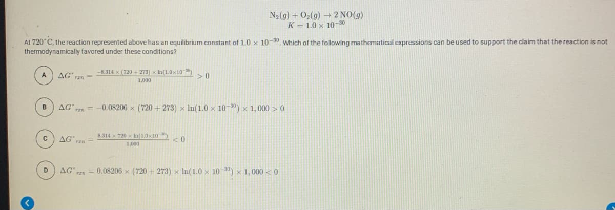 N2(g) + O2(g) → 2 NO(g)
K = 1.0 x 1030
At 720°C, the reaction represented above has an equilibrium constant of 1.0 x 10-30 Which of the following mathematical expressions can be used to support the claim that the reaction is not
thermodynamically favored under these conditions?
-8.314 x (720 + 273) x In(1.0x10-30
A
AG rzn =
>0
1,000
AG
TE = -0.08206 x (720 + 273) × In(1.0 × 10-30) × 1, 000 >0
8,314 x 720 x In(1.0x10
AG
< 0
1,000
D
AG rzn = 0.08206 × (720 + 273) × In(1.0 × 10-3) × 1, 000 < 0
