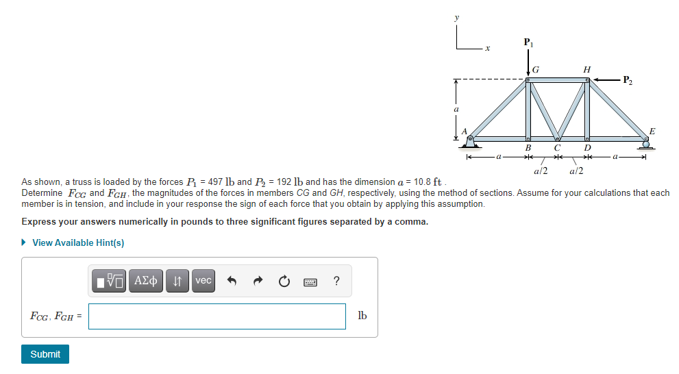 ### Truss Analysis Using Method of Sections

#### Problem Statement:
As shown, a truss is loaded by the forces \( P_1 = 497 \) lb and \( P_2 = 192 \) lb and has the dimension \( a = 10.8 \) ft. Determine \( F_{CG} \) and \( F_{GH} \), the magnitudes of the forces in members \( CG \) and \( GH \), respectively, using the method of sections. Assume for your calculations that each member is in tension, and include in your response the sign of each force that you obtain by applying this assumption.

#### Instructions:
Express your answers numerically in pounds to three significant figures separated by a comma.

#### Diagram Explanation:
- The truss is outlined with points labeled A, B, C, D, E, G, and H.
- The forces \( P_1 \) and \( P_2 \) are applied at points G and H respectively.
- The horizontal distance between points A and B, D and E is \( a = 10.8 \) ft.
- The distance between points B and C, C and D is \( a/2 = 5.4 \) ft.
- The vertical distance from points A, B, C, D, E to the higher points G and H is also \( a = 10.8 \) ft.

#### Detailed Graph/Diagram Explanation:
- **Point Labels and Layout:**
  - Points A and E are at the base on either side of the truss.
  - Points B, C, and D are intermediary points on the base of the truss.
  - Points G and H are on the top of the truss.
  
- **Forces and Dimensions:**
  - \( P_1 \) is acting downward at point G.
  - \( P_2 \) is acting horizontally toward the right at point H.
  - The dimensions \( a \) and \( a/2 \) are labeled to indicate the truss geometry.

#### Response Input:
- Provide your numerical answers for \( F_{CG} \) and \( F_{GH} \) to three significant figures in the designated input box, separated by a comma.

##### Input Box:
\[
F_{CG}, F_{GH} = \_\_\_\_, \_\_\_\_ \text{ lb}
\]

#### Submission:
After entering your