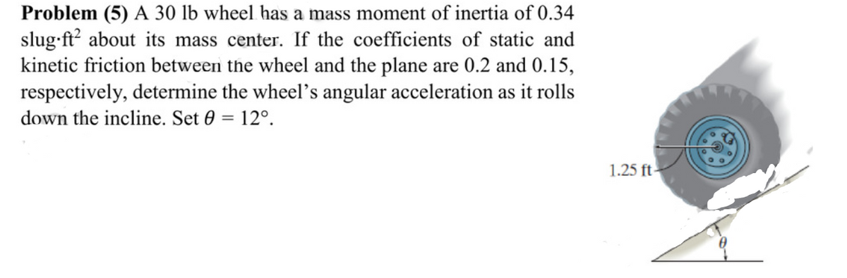 Problem (5) A 30 lb wheel has a mass moment of inertia of 0.34
slug-ft? about its mass center. If the coefficients of static and
kinetic friction between the wheel and the plane are 0.2 and 0.15,
respectively, determine the wheel's angular acceleration as it rolls
down the incline. Set 0 = 12°.
1.25 ft-
