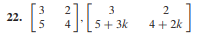 **Problem 22:**

\[ \left[\begin{array}{cc} 3 & 2 \\ 5 & 4 \end{array}\right], \left[\begin{array}{cc} 3 & 2 \\ 5 + 3k & 4 + 2k \end{array}\right] \]

This image shows two 2x2 matrices separated by a comma. The second matrix includes variables, implying a potential problem involving algebraic expressions or transformations in linear algebra. The first matrix is purely numeric, while the second matrix has elements that are functions of \(k\):

- The first matrix is:
  \[ \left[\begin{array}{cc} 3 & 2 \\ 5 & 4 \end{array}\right] \]

- The second matrix is:
  \[ \left[\begin{array}{cc} 3 & 2 \\ 5 + 3k & 4 + 2k \end{array}\right] \]

Detailed examination of the relationship between these two matrices might involve operations such as addition, multiplication, or finding values of \(k\) that satisfy a given condition.