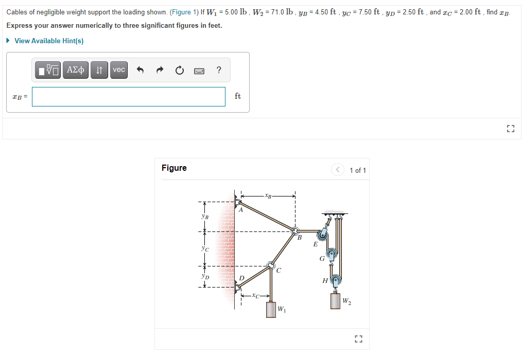 ### Engineering Mechanics Problem: Cable Support System

**Problem Overview:**
Cables of negligible weight support the loading shown in the figure below. Given the following parameters:
- \(W_1 = 5.00 \text{ lb}\)
- \(W_2 = 71.0 \text{ lb}\)
- \(y_B = 4.50 \text{ ft}\)
- \(y_C = 7.50 \text{ ft}\)
- \(y_D = 2.50 \text{ ft}\)
- \(x_C = 2.00 \text{ ft}\)

Determine the value of \(x_B\).

**Instructions:**
Express your answer numerically to three significant figures in feet.

##### Diagram Description:
![Cable System Diagram](URL-to-Image) [Figure 1]

In the diagram, a system of cables and pulleys is depicted. The respective positions and weights are labeled as follows:
- Point \(A\) is the starting point at the top of the structure.
- Point \(B\) is directly to the right of \(A\) at a horizontal distance \(x_B\) and a vertical distance \(y_B\).
- Point \(C\) is directly below \(A\) at a distance \(x_C\) and \(y_C\).
- Point \(D\) is directly below \(A\) at a distance \(y_D\).
- \(W_1\) is hanging from the intersection at \(C\) and \(D\).
- \(W_2\) is suspended via a pulley system from point \(H\) which is to the right of \(B\).

### Steps to Solve the Problem:
1. Analyze the forces and displacement constraints in the system.
2. Apply principles of static equilibrium for points where forces are acting.
3. Use trigonometric relations to express horizontal and vertical components relative to the given values.

The detailed diagram below helps to visualize the system:

**Figure: Cable Support System**

Here, the diagram illustrates:
- Point \(A\) as a fixed point where the cables originate.
- Point \(B\) is shown horizontally at a distance \(x_B\) from \(A\) and vertically higher by \(y_B\).
- Point \(C\) is indicated at a distance \(x_C\) horizontally from \(D\) and vertically lower by \(y_C\).
- Weights \(W