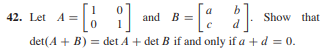 **Question 42:**

Consider the matrices \( A \) and \( B \) defined as follows: 

\[ A = \begin{bmatrix} 1 & 0 \\ 0 & 1 \end{bmatrix} \]
\[ B = \begin{bmatrix} a & b \\ c & d \end{bmatrix} \]

The task is to prove that:

\[ \det(A + B) = \det(A) + \det(B) \]

if and only if \( a + d = 0 \).