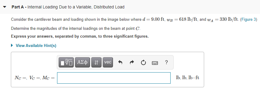 **Part A - Internal Loading Due to a Variable, Distributed Load**

Consider the cantilever beam and loading shown in the image below where \( d = 9.00 \) ft, \( w_B = 618 \) lb/ft, and \( w_A = 330 \) lb/ft. (Figure 3)

Determine the magnitudes of the internal loadings on the beam at point \( C \). 

Express your answers, separated by commas, to three significant figures.

\[ N_C = \, \]
\[ V_C = \, \]
\[ M_C = \, \]

(submit answer in the format: lb, lb, lb*ft)
