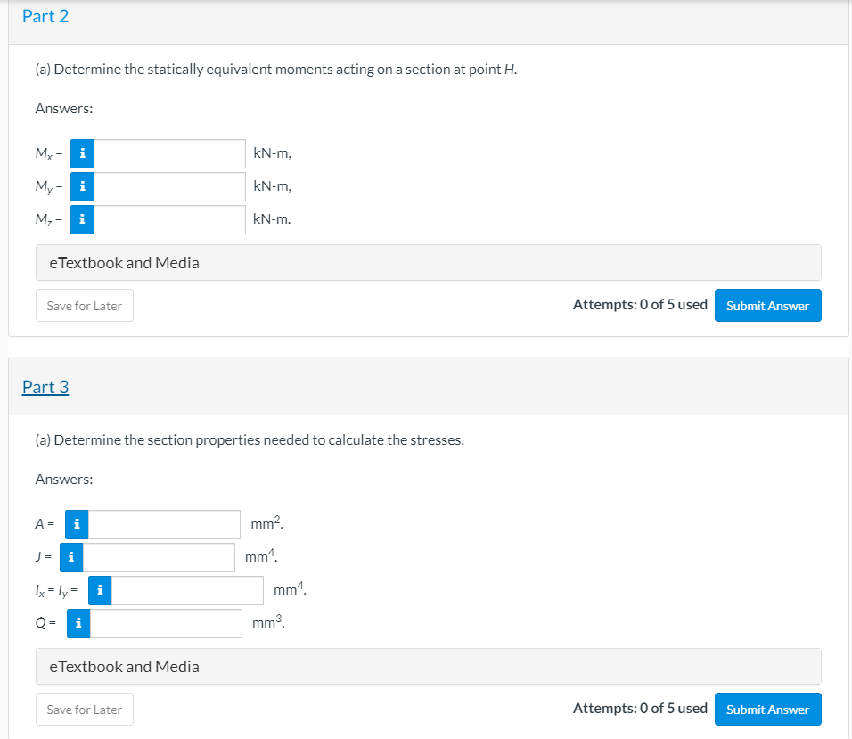 Part 2
(a) Determine the statically equivalent moments acting on a section at point H.
Answers:
Mx = i
kN-m,
My = i
kN-m,
M, = i
kN-m.
eTextbook and Media
Attempts: 0 of 5 used Submit Answer
Save for Later
Part 3
(a) Determine the section properties needed to calculate the stresses.
Answers:
A =
i
mm?.
J = i
mm“.
Ix = ly = i
mm“.
Q =
mm3.
eTextbook and Media
Save for Later
Attempts: 0 of 5 used Submit Answer
