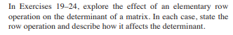 **Topic: Determinants and Elementary Row Operations**

In Exercises 19-24, explore the effect of an elementary row operation on the determinant of a matrix. In each case, state the row operation and describe how it affects the determinant.

**Explanation:**

This exercise set focuses on understanding how different elementary row operations impact the determinant of a matrix. When performing manipulations on a matrix, it is crucial to know how these changes translate to the determinant, a scalar value that provides significant insights into the matrix properties, such as invertibility and volume transformation.

There are three types of elementary row operations:
1. **Row swapping (Ri ↔ Rj):**
   Swapping two rows changes the sign of the determinant.
   
2. **Row multiplication (kRi):**
    Multiplying a row by a scalar k multiplies the determinant by k.

3. **Row addition (Ri + kRj):**
   Adding a multiple of one row to another row does not change the determinant.

By manipulating matrices using these operations, you will develop a deeper understanding of how determinants behave under such transformations, a fundamental concept in linear algebra.