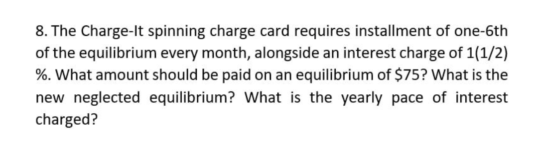 8. The Charge-It spinning charge card requires installment of one-6th
of the equilibrium every month, alongside an interest charge of 1(1/2)
%. What amount should be paid on an equilibrium of $75? What is the
new neglected equilibrium? What is the yearly pace of interest
charged?
