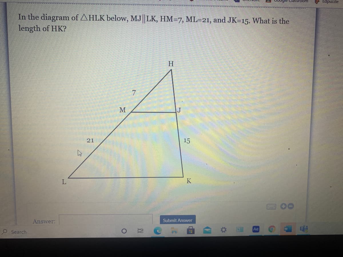 Edpuzzle
In the diagram of AHLK below, MJ||LK, HM=7, ML=21, and JK=15. What is the
length of HK?
H
7
M
21
15
L
K
Answer:
Submit Answer
Ae
O Search
