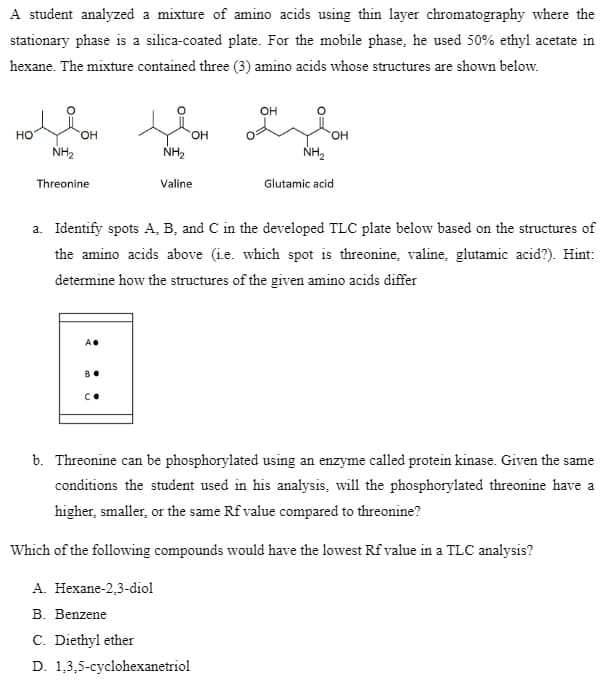 A student analyzed a mixture of amino acids using thin layer chromatography where the
stationary phase is a silica-coated plate. For the mobile phase, he used 50% ethyl acetate in
hexane. The mixture contained three (3) amino acids whose structures are shown below.
OH
Hollo
HO
OH
OH
OH
NH₂
NH₂
NH₂
Threonine
Valine
Glutamic acid
a. Identify spots A, B, and C in the developed TLC plate below based on the structures of
the amino acids above (ie. which spot is threonine, valine, glutamic acid?). Hint:
determine how the structures of the given amino acids differ
A.
BO
С.
b. Threonine can be phosphorylated using an enzyme called protein kinase. Given the same
conditions the student used in his analysis, will the phosphorylated threonine have a
higher, smaller, or the same Rf value compared to threonine?
Which of the following compounds would have the lowest Rf value in a TLC analysis?
A. Hexane-2,3-diol
B. Benzene
C. Diethyl ether
D. 1,3,5-cyclohexanetriol