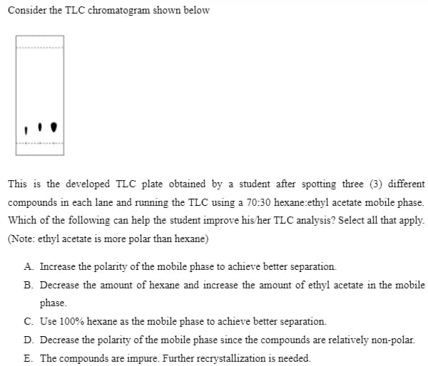 Consider the TLC chromatogram shown below
This is the developed TLC plate obtained by a student after spotting three (3) different
compounds in each lane and running the TLC using a 70:30 hexane:ethyl acetate mobile phase.
Which of the following can help the student improve his/her TLC analysis? Select all that apply.
(Note: ethyl acetate is more polar than hexane)
A. Increase the polarity of the mobile phase to achieve better separation.
B. Decrease the amount of hexane and increase the amount of ethyl acetate in the mobile
phase.
C. Use 100% hexane as the mobile phase to achieve better separation.
D. Decrease the polarity of the mobile phase since the compounds are relatively non-polar.
E. The compounds are impure. Further recrystallization is needed.