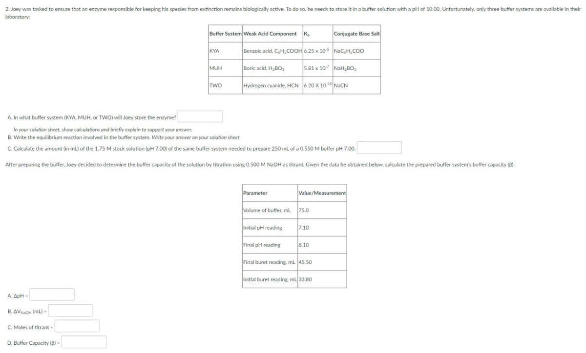 2. Joey was tasked to ensure that an enzyme responsible for keeping his species from extinction remains biologically active. To do so, he needs to store it in a buffer solution with a pH of 10.00. Unfortunately, only three buffer systems are available in their
laboratory:
Buffer System Weak Acid Component Ka
Conjugate Base Salt
KYA
Benzoic acid, C6H5COOH 6.25 x 105 NaCH₂COO
MUH
Boric acid, H3BO3
5.81 x 107 NaH₂BO
TWO
Hydrogen cyanide, HCN 6.20 X 10-10 NaCN
A. In what buffer system (KYA, MUH, or TWO) will Joey store the enzyme?
In your solution sheet, show calculations and briefly explain to support your answer.
B. Write the equilibrium reaction involved in the buffer system. Write your answer on your solution sheet
C. Calculate the amount (in mL) of the 1.75 M stock solution (pH 7.00) of the same buffer system needed to prepare 250 mL of a 0.550 M buffer pH 7.00.
After preparing the buffer, Joey decided to determine the buffer capacity of the solution by titration using 0.500 M NaOH as titrant. Given the data he obtained below, calculate the prepared buffer system's buffer capacity (B).
Parameter
Value/Measurement
75.0
Volume of buffer, mL
Initial pH reading
7.10
Final pH reading
8.10
Final buret reading, mL 45.50
Initial buret reading, mL 33.80
A. ApH-
B. AVNAOH (ML)-
C. Moles of titrant-
D. Buffer Capacity (B) -