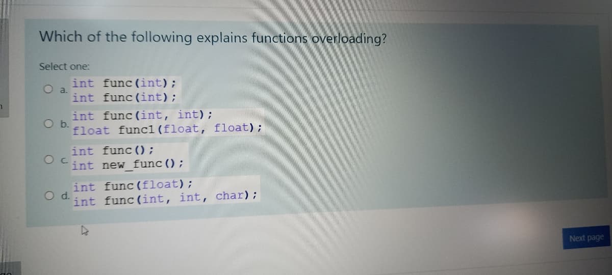 Which of the following explains functions overloading?
Select one:
int func (int);
O a.
int func (int);
int func (int, int);
Ob.
float func1(float, float);
int func () ;
int new func();
int func (float);
Od.
int func (int, int, char);
Next page
