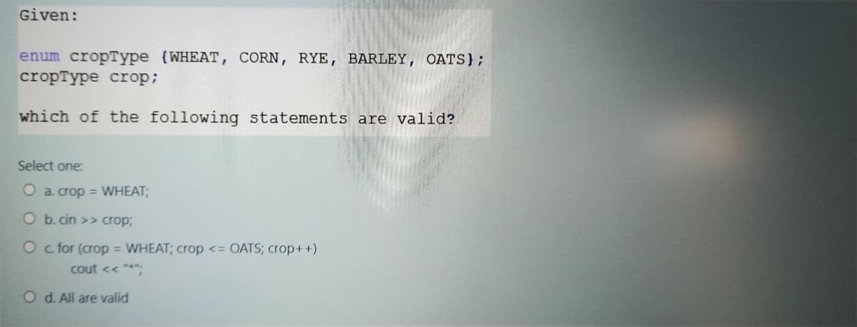 Given:
enum cropType (WHEAT, CORN, RYE, BARLEY, OATS};
cropType crop;
which of the following statements are valid?
Select one:
O a. crop = WHEAT;
O b. cin >> crop3B
O c for (crop = WHEAT; crop <= OATS; crop++)
cout << ***
O d. All are valid
