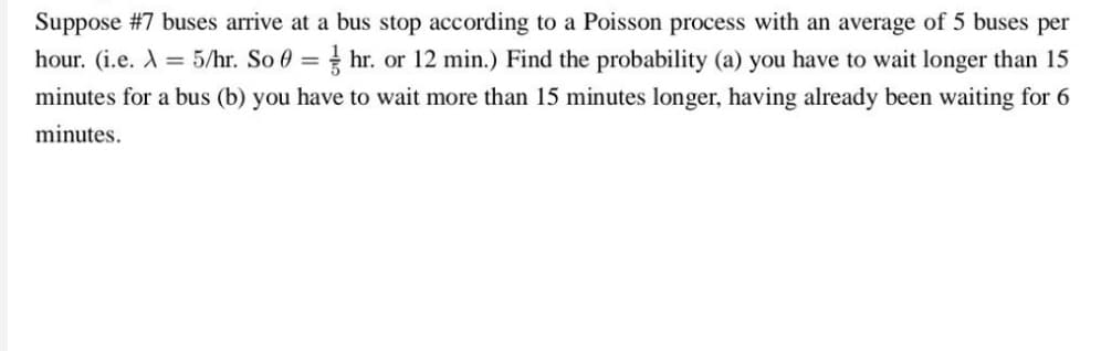 Suppose #7 buses arrive at a bus stop according to a Poisson process with an average of 5 buses per
hour. (i.e. X = 5/hr. So 0=hr. or 12 min.) Find the probability (a) you have to wait longer than 15
minutes for a bus (b) you have to wait more than 15 minutes longer, having already been waiting for 6
minutes.