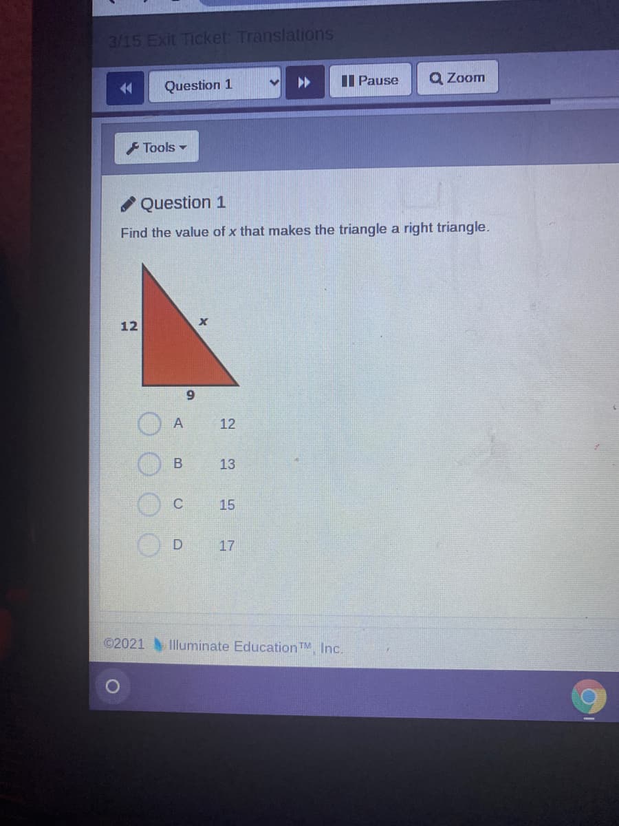 3/15 Exit Ticket: Translations
I Pause
Q Zoom
Question 1
F Tools -
Question 1
Find the value of x that makes the triangle a right triangle.
12
9.
12
13
C
15
17
©2021
Illuminate EducationTM Inc.
B.
