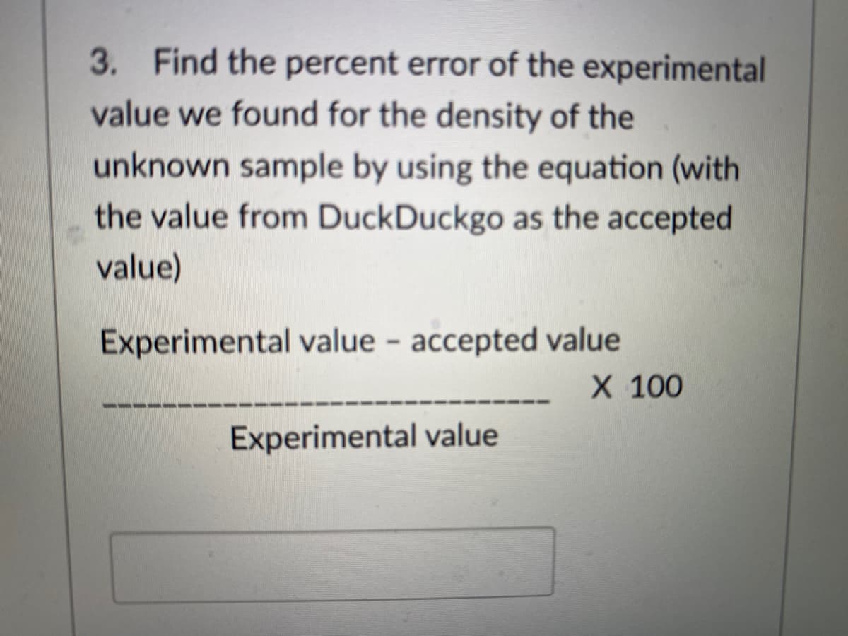 3. Find the percent error of the experimental
value we found for the density of the
unknown sample by using the equation (with
the value from DuckDuckgo as the accepted
value)
Experimental value - accepted value
X 100
Experimental value
