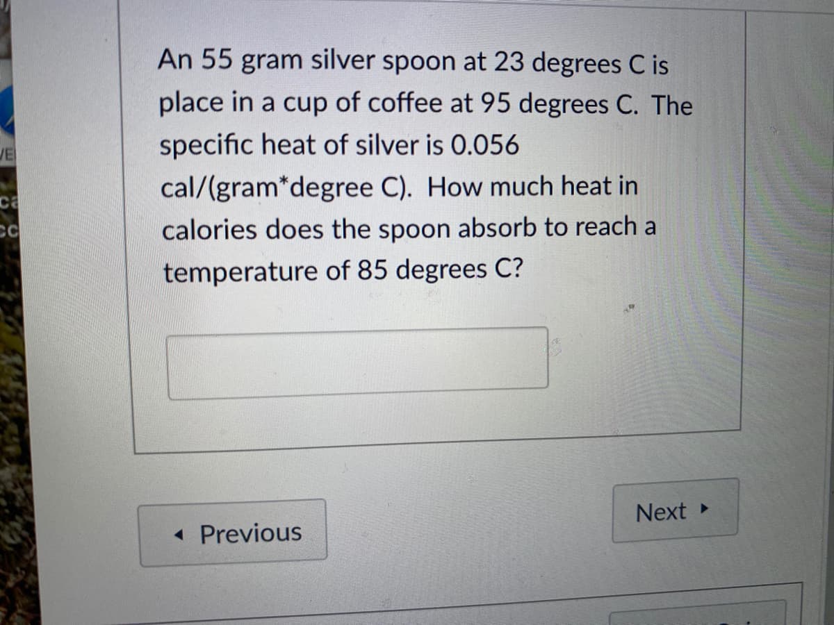 An 55 gram silver spoon at 23 degrees C is
place in a cup of coffee at 95 degrees C. The
specific heat of silver is 0.056
JE
cal/(gram*degree C). How much heat in
ca
CC
calories does the spoon absorb to reach a
temperature of 85 degrees C?
Next
« Previous
