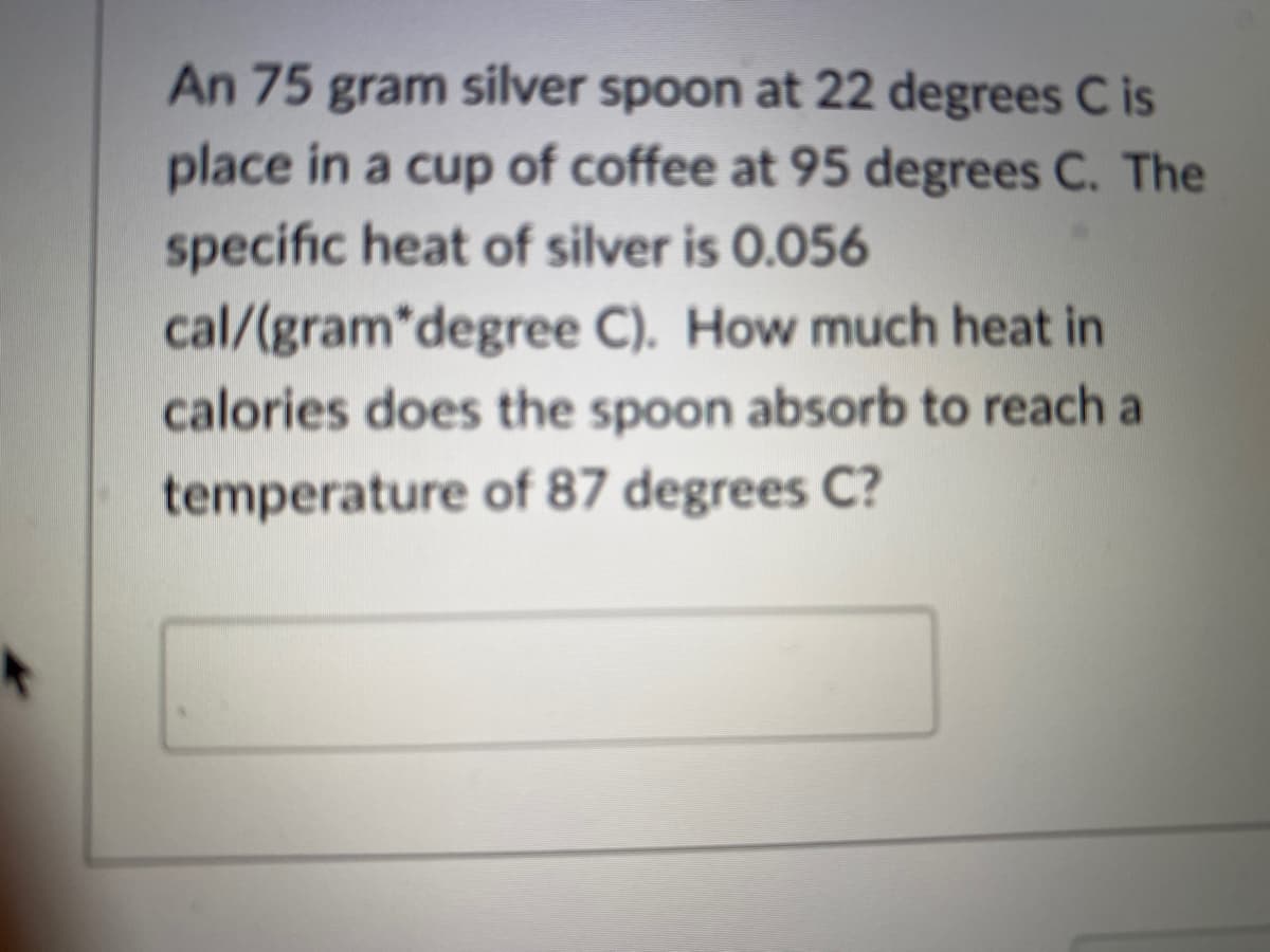 An 75 gram silver spoon at 22 degrees C is
place in a cup of coffee at 95 degrees C. The
specific heat of silver is 0.056
cal/(gram*degree C). How much heat in
calories does the spoon absorb to reach a
temperature of 87 degrees C?
