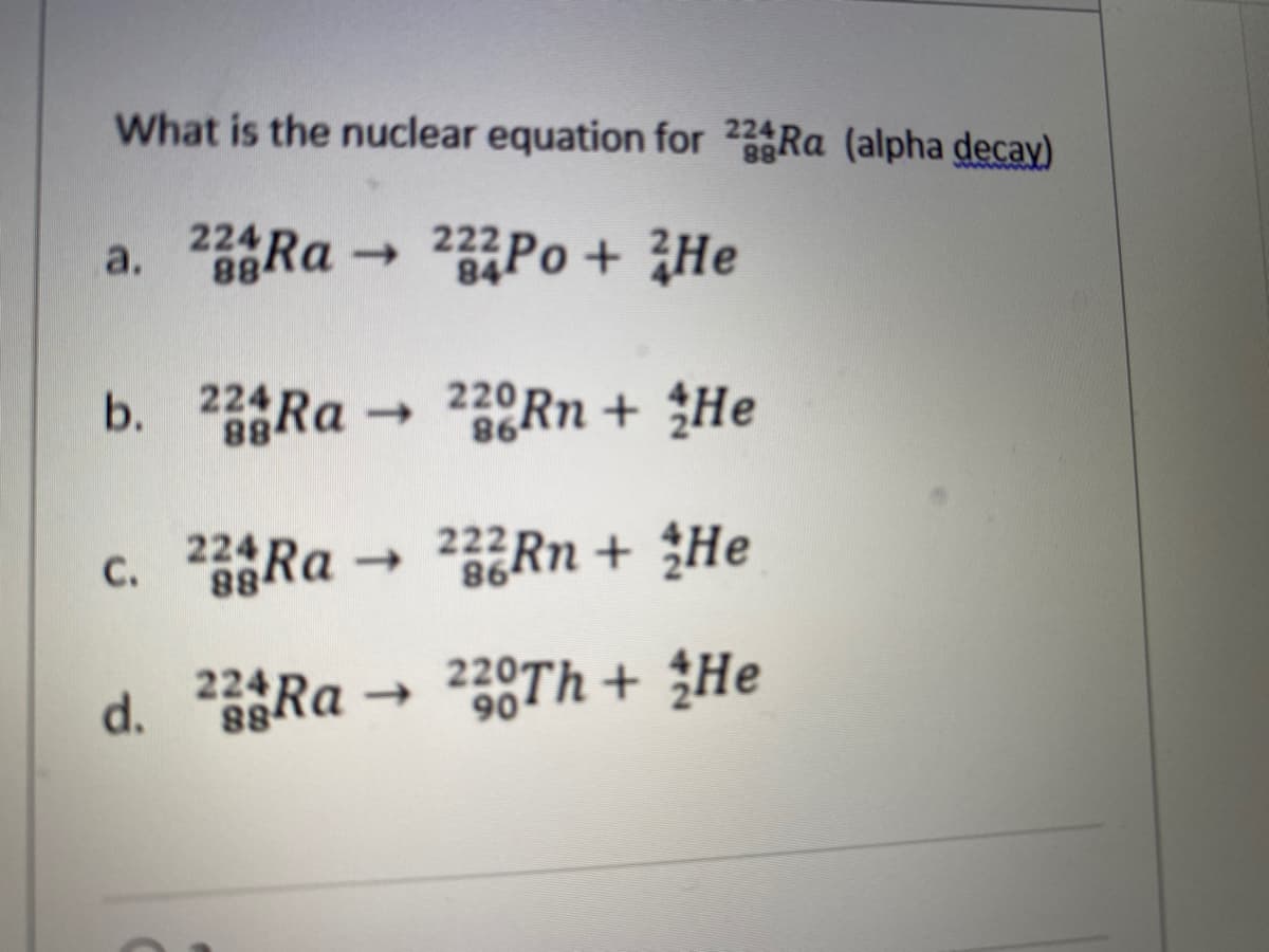 What is the nuclear equation for 224RA (alpha decay)
www
224
a.
Ra
-
Po + He
222
84
b. 2 Ra 2Rn + He
220Rn + He
->
88
98
c. 2Ra
224
222RN + He
1)
98
d. 8Ra
224RA →
220Th + He
