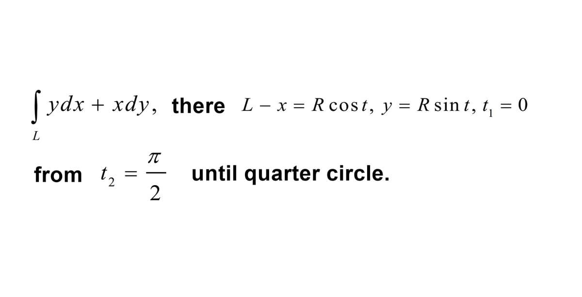 fydx + xdy, there L - x = Rcost, y = Rsint, 1₁
= 0
L
from t₂
=
π
2
until quarter circle.