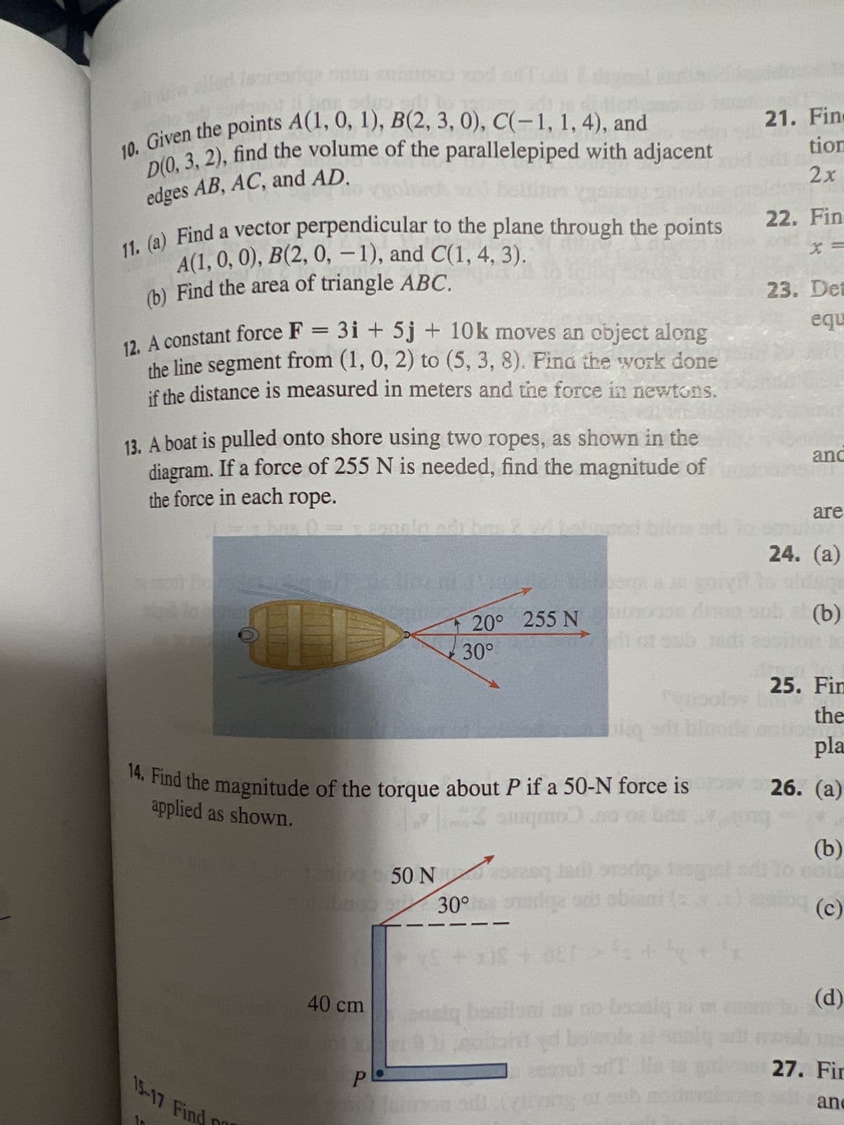 10. Given the points A(1, 0, 1), B(2, 3, 0), C(-1, 1, 4), and
D(0, 3, 2), find the volume of the parallelepiped with adjacent
edges AB, AC, and AD.
Pho
11. (a) Find a vector perpendicular to the plane through the points
A(1, 0, 0), B(2, 0, -1), and C(1, 4, 3).
(b) Find the area of triangle ABC.
12. A constant force F = 3i+5j + 10k moves an object along
the line segment from (1, 0, 2) to (5, 3, 8). Find the work done
if the distance is measured in meters and the force in newtons.
13. A boat is pulled onto shore using two ropes, as shown in the
diagram. If a force of 255 N is needed, find the magnitude of
the force in each rope.
14. Find the magnitude of the torque about P if a 50-N force is
stugo) o os bas
applied as shown.
15-17 Find
unipa 50 Neuq indi stedge teg
noubado
se od obiani (s
40 cm
20° 255 N
30°
P
30°
30°
+ S + x) + DEL
pasly
alq basilani
bard yd bowa
sol T
21. Fin
tion
2x
22. Fin
23. Det
equ
and
are
24. (a)
b = (b)
G
07
25. Fin
the
pla
26. (a)
(b)
(c)
(d)
27. Fir
and