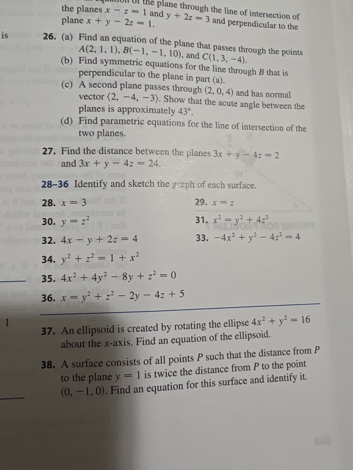 is
1
plane through the line of intersection of
plane x + y - 2z = 1.
the planes x -z = 1 and y + 2z = 3 and perpendicular to the
26. (a) Find an equation of the plane that passes through the points
A(2, 1, 1), B(-1,-1, 10), and C(1, 3, -4).
(b) Find symmetric equations for the line through B that is
perpendicular to the plane in part (a).
(c) A second plane passes through (2, 0, 4) and has normal
vector (2, -4, -3). Show that the acute angle between the
planes is approximately 43°.
(d) Find parametric equations for the line of intersection of the
two planes.
27. Find the distance between the planes 3x + y - 4z = 2
and 3x + y - 4z = 24.
28-36 Identify and sketch the graph of each surface.
28. x = 3oldad: 1
29. x = Z
ali
31. x² = y² + 4z²
MUDI
33. -4x² + y² - 4z² = 4
30. y = z²
ted
32. 4x - y + 2z = 4
34. y² + z² = 1 + x²
35. 4x² + 4y² - 8y + z² = 0
36. x = y² + z² - 2y - 4z + 5
37. An ellipsoid is created by rotating the ellipse 4x² + y² = 16
about the x-axis. Find an equation of the ellipsoid.
38. A surface consists of all points P such that the distance from P
to the plane y = 1 is twice the distance from P to the point
(0, -1,0). Find an equation for this surface and identify it.