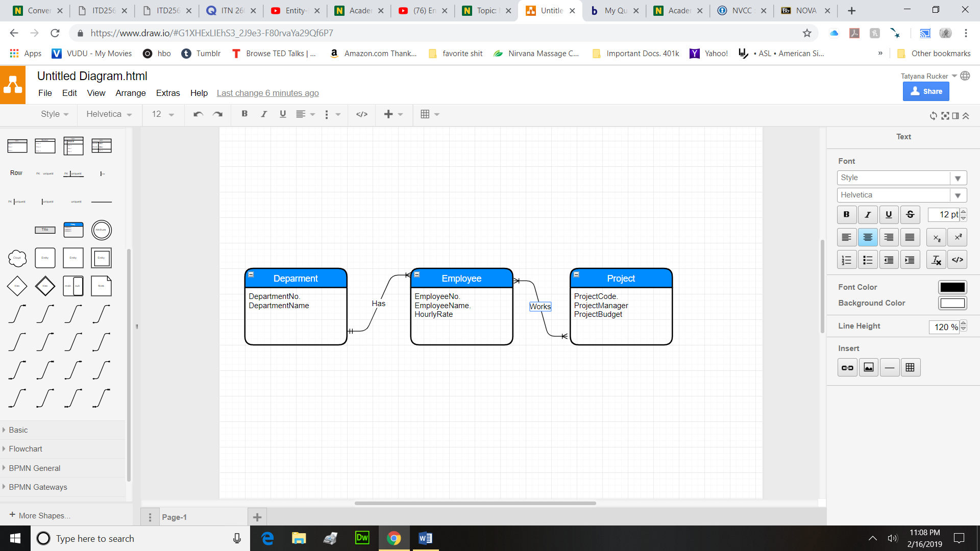 Conve: ×
ITD256 ×
cader X
Untitle ×
-)
https://www.draw.io/#G1XHExLIEhS329e3-F80rvaYa29Of6P7
::: Apps
MVUDU-My Movies
Ohbo。Tumblr
T Browse TED Talks!
a Amazon.com Thank
L favorite shit -Nirvana Massage C
Important Docs. 401k
Yahoo!
リASL . American Si
Other bookmarks
Untitled Diagram.html
tyana Rucker
Share
ile Edit View Arrange Extras Help Last change 6 minutes ago
Text
Font
Helvetica
12 pt
Deparment
Employee
Project
Font Color
Background Color
Line Height
DepartmentNo
DepartmentName
EmployeeNo
EmployeeName
HourlyRate
ProjectCode
ProjectManager
ProjectBudget
Has
or
120 %
Insert
Basic
Flowchart
BPMN General
BPMN Gateways
+More Shapes
age
11:08 PM
2/16/2019
Type here to search
