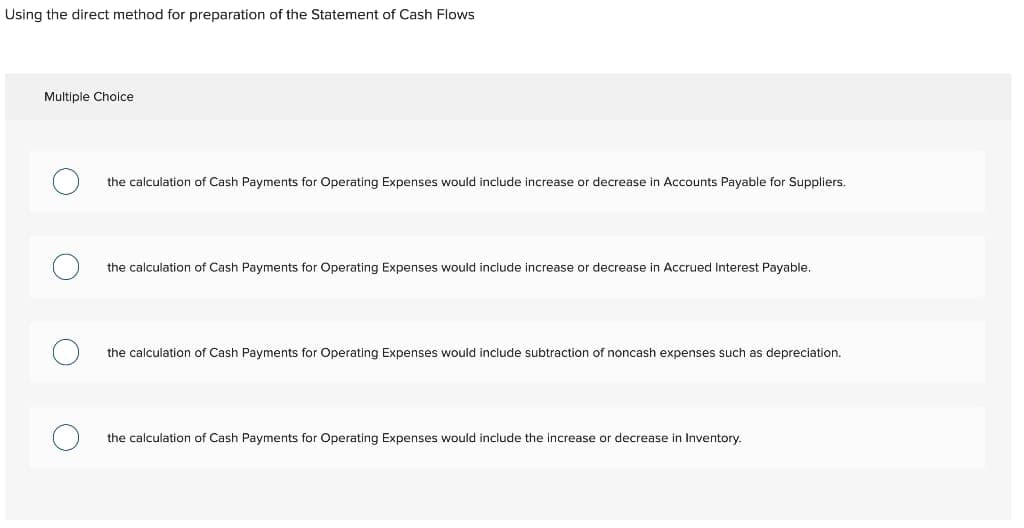 Using the direct method for preparation of the Statement of Cash Flows
Multiple Choice
the calculation of Cash Payments for Operating Expenses would include increase or decrease in Accounts Payable for Suppliers.
the calculation of Cash Payments for Operating Expenses would include increase or decrease in Accrued Interest Payable.
the calculation of Cash Payments for Operating Expenses would include subtraction of noncash expenses such as depreciation.
the calculation of Cash Payments for Operating Expenses would include the increase or decrease in Inventory.