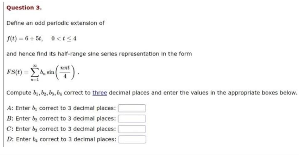 Question 3.
Define an odd periodic extension of
f(t)=6+5t, 0<t≤4
and hence find its half-range sine series representation in the form
-Σb.s (¹77).
n=1
FS(t)=b, sin
Compute b₁,b2, b3, b4 correct to three decimal places and enter the values in the appropriate boxes below.
A: Enter by correct to 3 decimal places:
B: Enter b₂ correct to 3 decimal places:
C: Enter b3 correct to 3 decimal places:
D: Enter b4 correct to 3 decimal places: