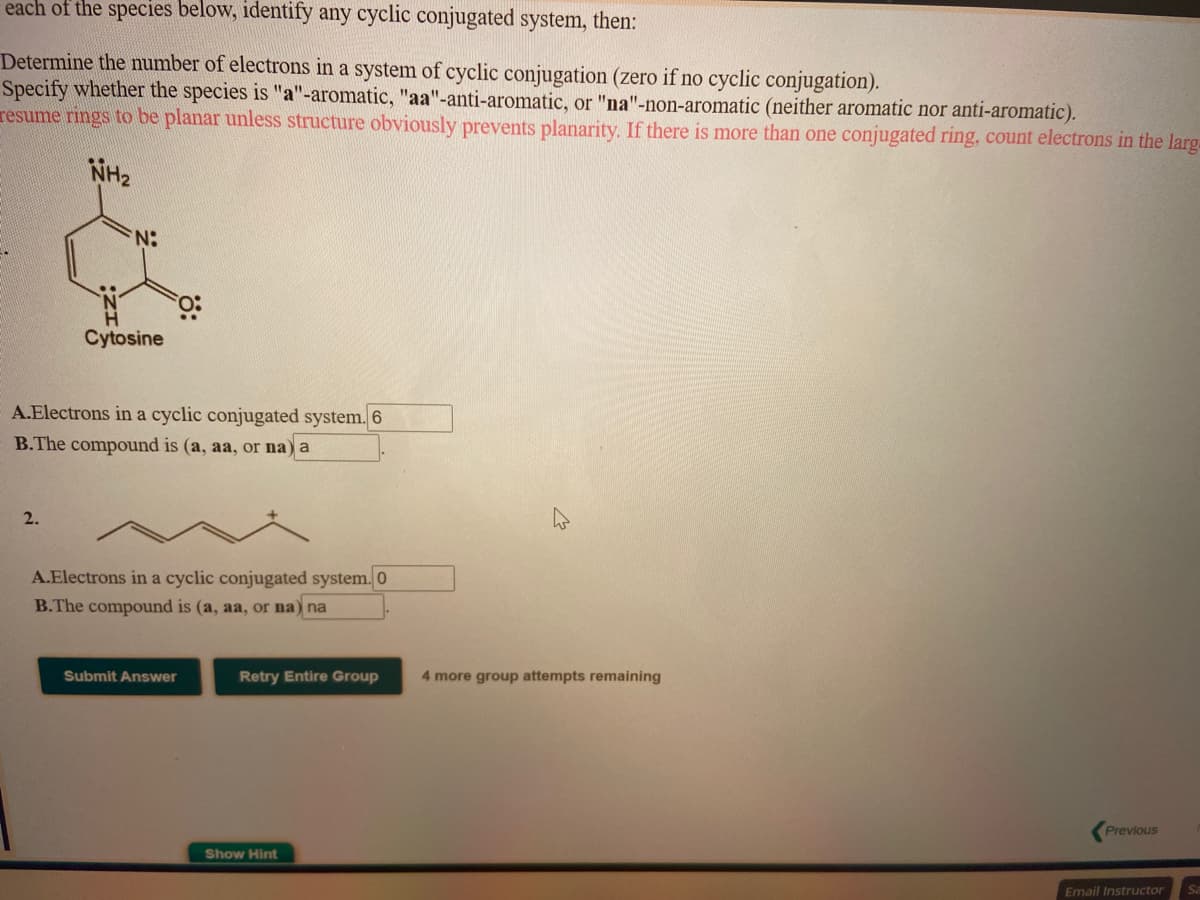 each of the species below, identify any cyclic conjugated system, then:
Determine the number of electrons in a system of cyclic conjugation (zero if no cyclic conjugation).
Specify whether the species is "a"-aromatic, "aa"-anti-aromatic, or "na"-non-aromatic (neither aromatic nor anti-aromatic).
resume rings to be planar unless structure obviously prevents planarity. If there is more than one conjugated ring, count electrons in the larg.
NH2
:N:
Cytosine
A.Electrons in a cyclic conjugated system. 6
B.The compound is (a, aa, or na) a
2.
A.Electrons in a cyclic conjugated system. 0
B.The compound is (a, aa, or na) na
Submit Answer
Retry Entire Group
4 more group attempts remaining
Previous
Show Hint
Email Instructor
