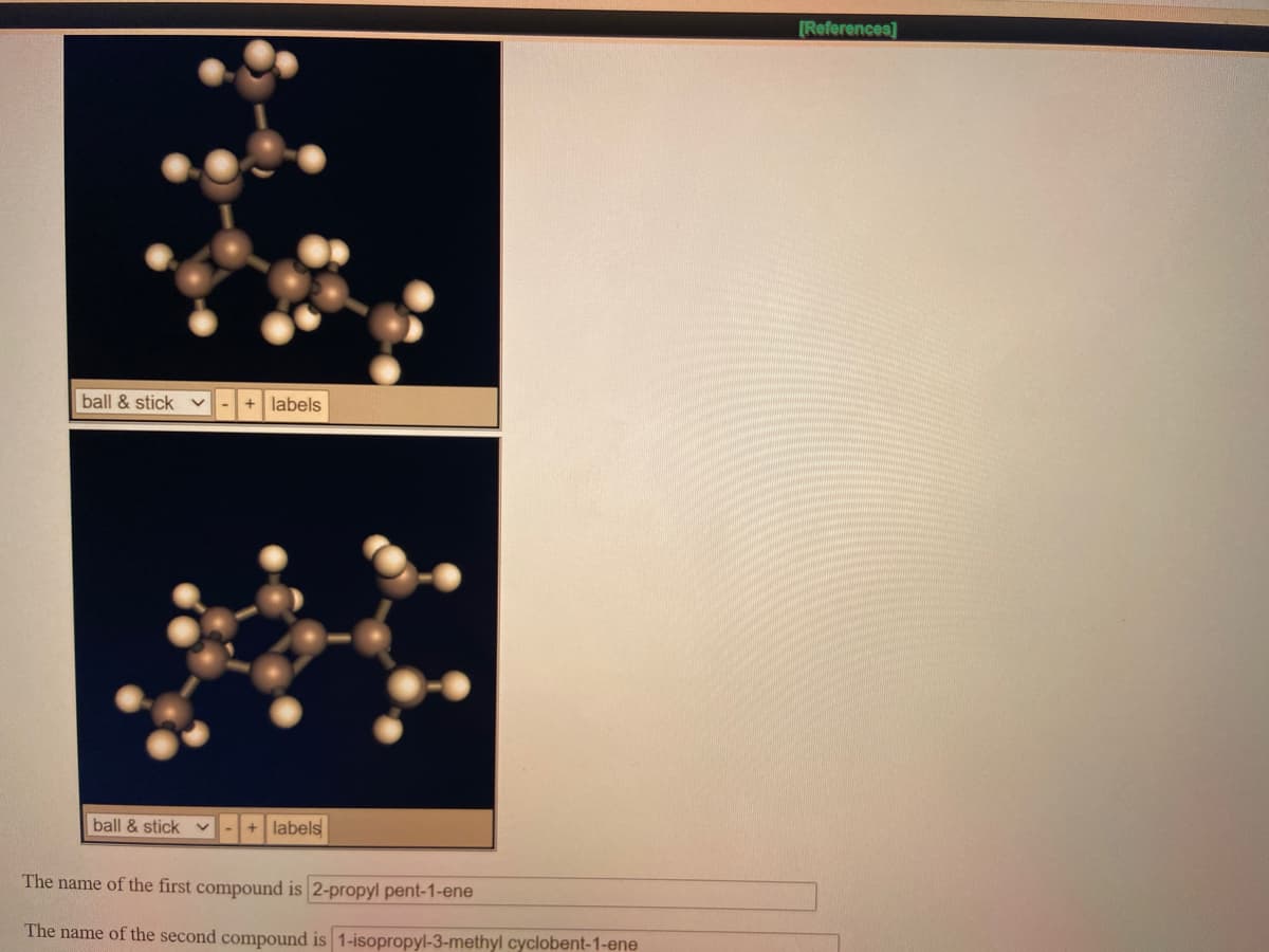 [References]
ball & stick
+ labels
ball & stick
+ labels
The name of the first compound is 2-propyl pent-1-ene
The name of the second compound is 1-isopropyl-3-methyl cyclobent-1-ene
