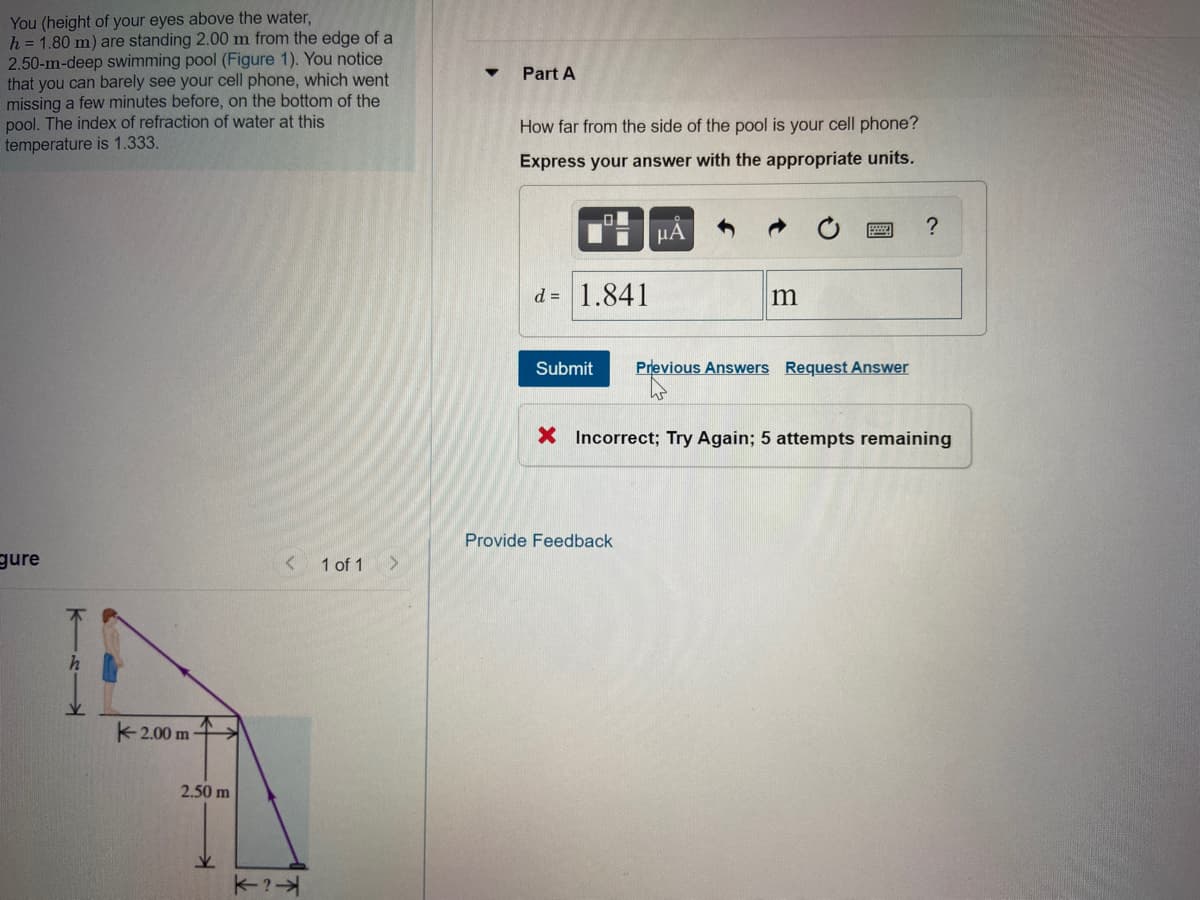 You (height of your eyes above the water,
h = 1.80 m) are standing 2.00 m from the edge of a
2.50-m-deep swimming pool (Figure 1). You notice
that you can barely see your cell phone, which went
missing a few minutes before, on the bottom of the
pool. The index of refraction of water at this
temperature is 1.333.
Part A
How far from the side of the pool is your cell phone?
Express your answer with the appropriate units.
?
d = 1.841
m
Submit
Previous Answers Request Answer
X Incorrect; Try Again; 5 attempts remaining
Provide Feedback
gure
1 of 1
K2.00 m
2.50 m
