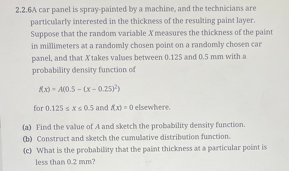 2.2.6A car panel is spray-painted by a machine, and the technicians are
particularly interested in the thickness of the resulting paint layer.
Suppose that the random variable X measures the thickness of the paint
in millimeters at a randomly chosen point on a randomly chosen car
panel, and that X takes values between 0.125 and 0.5 mm with a
probability density function of
f(x) = A(0.5 - (x - 0.25)²)
for 0.125 ≤ x ≤ 0.5 and f(x) = 0 elsewhere.
(a) Find the value of A and sketch the probability density function.
(b) Construct and sketch the cumulative distribution function.
(c) What is the probability that the paint thickness at a particular point is
less than 0.2 mm?