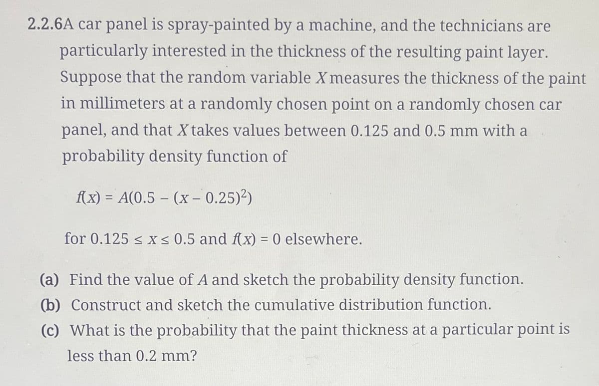 2.2.6A car panel is spray-painted by a machine, and the technicians are
particularly interested in the thickness of the resulting paint layer.
Suppose that the random variable X measures the thickness of the paint
in millimeters at a randomly chosen point on a randomly chosen car
panel, and that X takes values between 0.125 and 0.5 mm with a
probability density function of
f(x) = A(0.5 - (x -0.25)²)
for 0.125 ≤ x ≤ 0.5 and f(x) = 0 elsewhere.
(a) Find the value of A and sketch the probability density function.
(b) Construct and sketch the cumulative distribution function.
(c) What is the probability that the paint thickness at a particular point is
less than 0.2 mm?