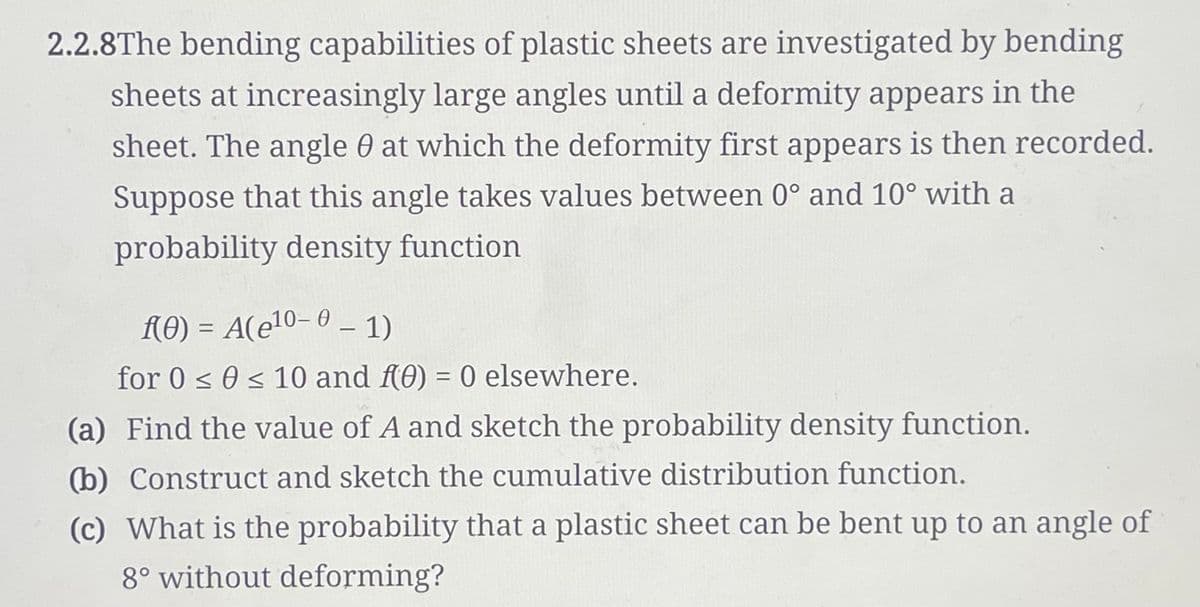 2.2.8The bending capabilities of plastic sheets are investigated by bending
sheets at increasingly large angles until a deformity appears in the
sheet. The angle 0 at which the deformity first appears is then recorded.
Suppose that this angle takes values between 0° and 10° with a
probability density function
f(0) = A(e¹0- 0 – 1)
for 0 ≤ 0 ≤ 10 and f(0) = 0 elsewhere.
(a) Find the value of A and sketch the probability density function.
(b) Construct and sketch the cumulative distribution function.
(c) What is the probability that a plastic sheet can be bent up to an angle of
8° without deforming?