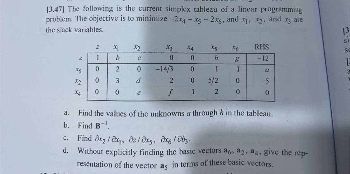 [3.47] The following is the current simplex tableau of a linear programming
problem. The objective is to minimize -2x4 x5 - 2x6, and x₁, x2, and x3 are
the slack variables.
N
x6
X2
X4
N
1
0
0
0
X1
b
2
3
0
x2
C
0
d
e
X3
0
-14/3
2
f
X4
X5
0
0
0 5/2
1
2
h
1
x6 RHS
g
-12
1
0
0
a
0
a.
Find the values of the unknowns a through h in the tableau.
b. Find B-¹.
C. Find ax₂/0x₁, Oz/ əx5, Əx6/b₂.
d. Without explicitly finding the basic vectors a6, a2, a4, give the rep-
resentation of the vector as in terms of these basic vectors.
[3
SI
SC
12
a