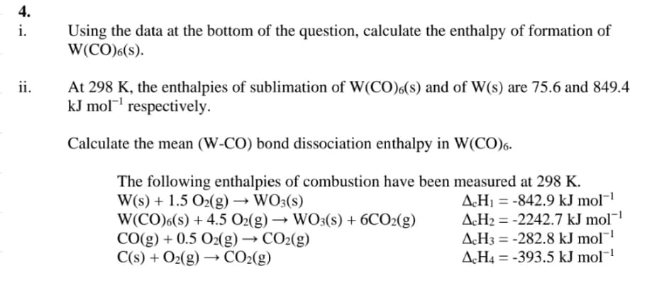 4.
i.
Using the data at the bottom of the question, calculate the enthalpy of formation of
W(CO)6(S).
ii.
At 298 K, the enthalpies of sublimation of W(CO)6(s) and of W(s) are 75.6 and 849.4
kJ mol¹ respectively.
Calculate the mean (W-CO) bond dissociation enthalpy in W(CO)6.
The following enthalpies of combustion have been measured at 298 K.
W(s) + 1.5 O2(g) → WO3(s)
->
W(CO)6(s) + 4.5 O2(g) → WO3(s) + 6CO2(g)
CO(g) + 0.5 O2(g) → CO2(g)
->
C(s) + O2(g) → CO2(g)
ACH₁ =-842.9 kJ mol-¹
AcH2-2242.7 kJ mol¯¹
AcH3 = -282.8 kJ mol¹
AcH4-393.5 kJ mol¹