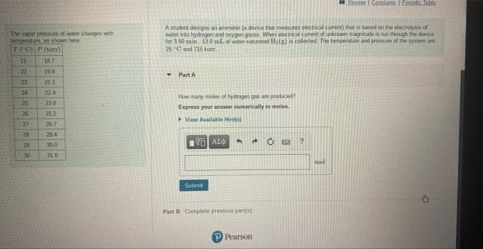 The vapor pressure of water changes with
temperature, as shown here
T(C) P (torr)
21
18.7
22
19.8
21.1
224
238
252
26:7
28.4
30.0
31.8
23
24
25
26
27
28
29
30
Bexi Constants | Poriodic Table
A student designs an ammeter (a device that measures electrical curent) that is based on the electrolysis of
water into hydrogen and oxygen gases. When electrical current of unknown magnitude is run through the device
for 3.50 min, 13.0 mL of water-saturated H₂(g) is collected The temperature and pressure of the system are
25 C and 715 torr.
Y
Part A
How many moles of hydrogen gas are produced?
Express your answer numerically in moles
View Available Hint(s)
ΤΕΙ ΛΕΦ
4
2
Submit
Part B Complete previous part(s)
Pearson
mol