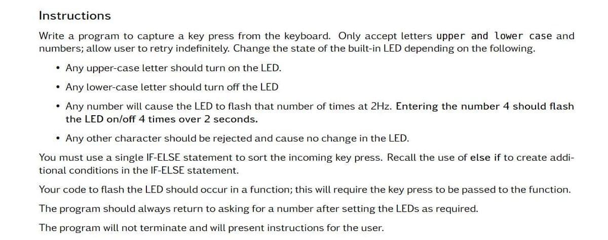 Instructions
Write a program to capture a key press from the keyboard. Only accept letters upper and lower case and
numbers; allow user to retry indefinitely. Change the state of the built-in LED depending on the following.
• Any upper-case letter should turn on the LED.
• Any lower-case letter should turn off the LED
Any number will cause the LED to flash that number of times at 2Hz. Entering the number 4 should flash
the LED on/off 4 times over 2 seconds.
• Any other character should be rejected and cause no change in the LED.
You must use a single IF-ELSE statement to sort the incoming key press. Recall the use of else if to create addi-
tional conditions in the IF-ELSE statement.
Your code to flash the LED should occur in a function; this will require the key press to be passed to the function.
The program should always return to asking for a number after setting the LEDs as required.
The program will not terminate and will present instructions for the user.