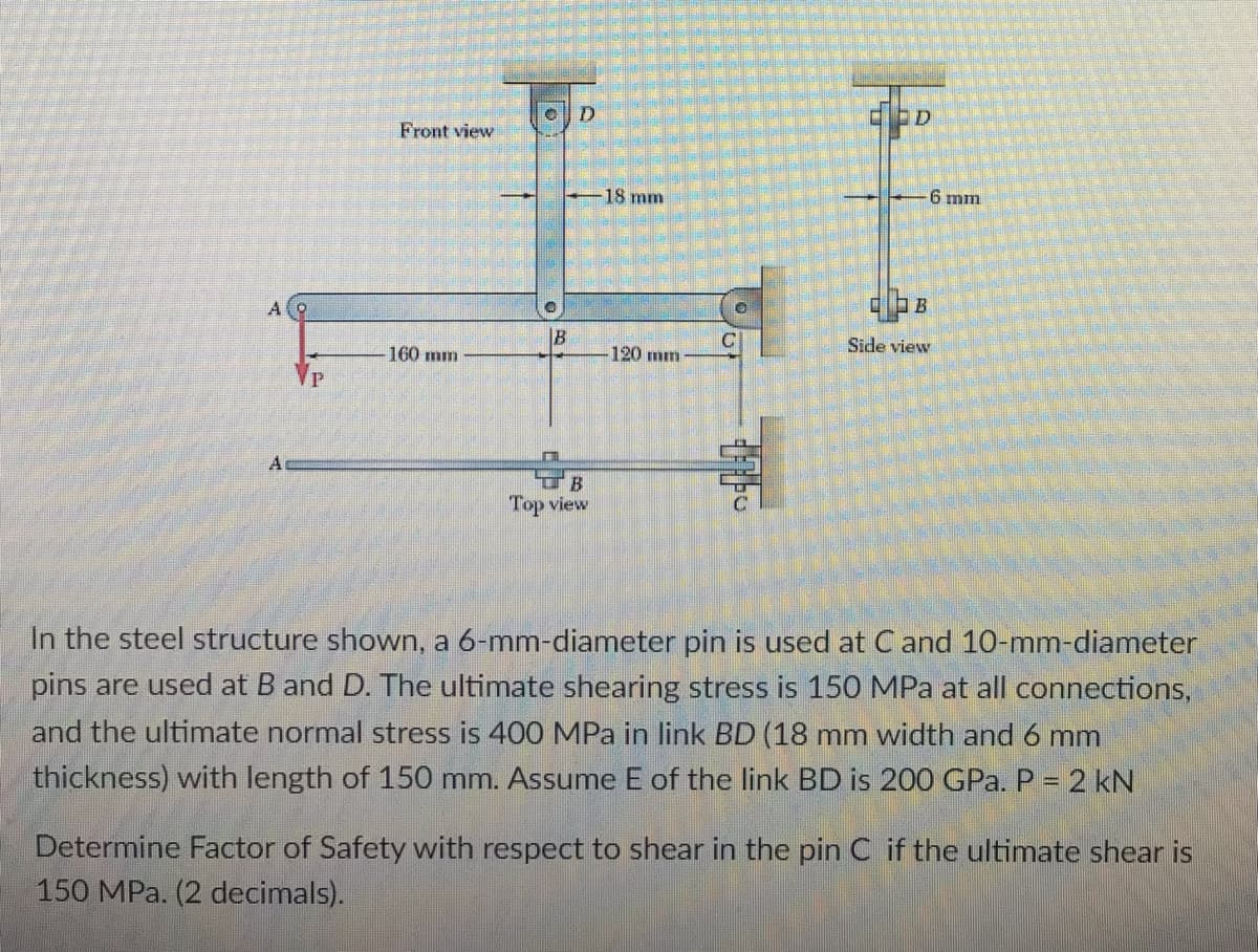 Front view
18 mm
6 mm
A
|B
Side view
160 mm
120 mm
Top view
In the steel structure shown, a 6-mm-diameter pin is used at C and 10-mm-diameter
pins are used at B and D. The ultimate shearing stress is 150 MPa at all connections,
and the ultimate normal stress is 400 MPa in link BD (18 mm width and 6 mm
thickness) with length of 150 mm. Assume E of the link BD is 200 GPa. P = 2 kN
Determine Factor of Safety with respect to shear in the pin C if the ultimate shear is
150 MPa. (2 decimals).
