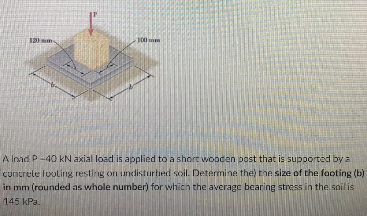 120 mm
100 mm
A load P =40 kN axial load is applied to a short wooden post that is supported by a
concrete footing resting on undisturbed soil. Determine the) the size of the footing (b)
in mm (rounded as whole number) for which the average bearing stress in the soil is
145 kPa.
