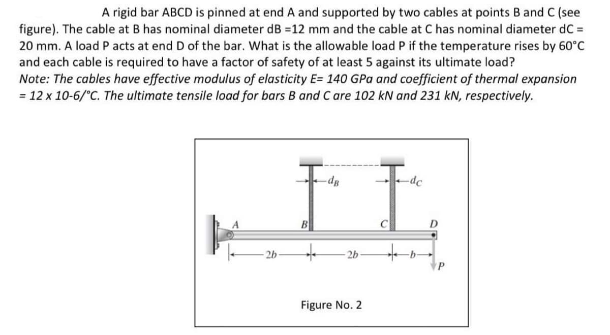 A rigid bar ABCD is pinned at end A and supported by two cables at points B and C (see
figure). The cable at B has nominal diameter dB =12 mm and the cable at C has nominal diameter dC =
20 mm. A load P acts at end D of the bar. What is the allowable load P if the temperature rises by 60°C
and each cable is required to have a factor of safety of at least 5 against its ultimate load?
Note: The cables have effective modulus of elasticity E= 140 GPa and coefficient of thermal expansion
= 12 x 10-6/°C. The ultimate tensile load for bars B and C are 102 kN and 231 kN, respectively.
-do
dB
A
2b
B
+
2b
Figure No. 2