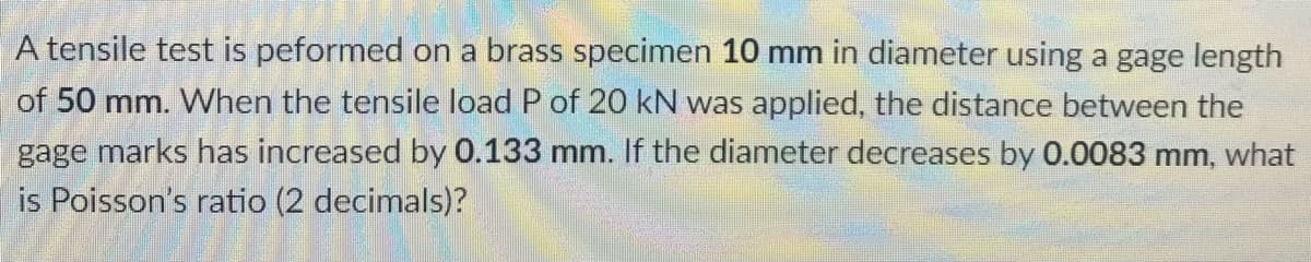 A tensile test is peformed on a brass specimen 10 mm in diameter using a gage length
of 50 mm. When the tensile load P of 20 kN was applied, the distance between the
gage marks has increased by 0.133 mm. If the diameter decreases by 0.0083 mm, what
is Poisson's ratio (2 decimals)?
