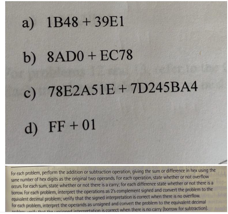 a) 1B48 +39E1
b) 8AD0+ EC78
c) 78E2A51E+ 7D245BA4
d) FF+ 01
For each problem, perform the addition or subtraction operation, giving the sum or difference in hex using the
same number of hex digits as the original two operands. For each operation, state whether or not overflow
Occurs. For each sum, state whether or not there is a carry; for each difference state whether or not there is a
borrow. For each problem, interpret the operations as 2's complement signed and convert the problem to the
equivalent decimal problem; verify that the signed interpretation is correct when there is no overflow.
For each problem, interpret the operands as unsigned and convert the problem to the equivalent decimal
nahlamsik. shat sha uneianed internretation is correct when there is no carry (borrow for subtraction).
