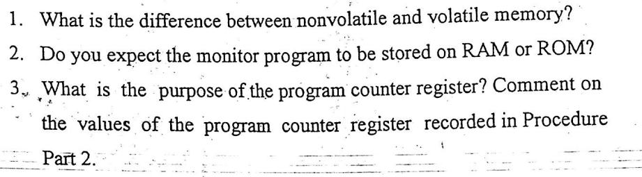 1. What is the difference between nonvolatile and volatile memory?
2. Do you expect the monitor program to be stored on RAM or ROM?
3. What is the purpose of the program counter register? Comment on
the values of the program counter register recorded in Procedure
Part 2.
