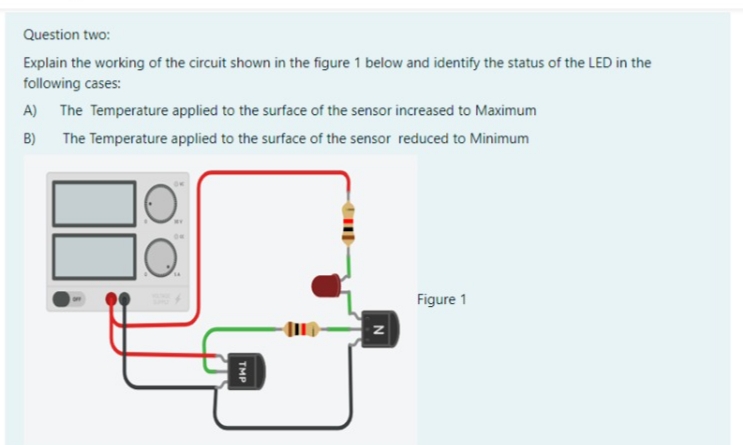 Question two:
Explain the working of the circuit shown in the figure 1 below and identify the status of the LED in the
following cases:
A) The Temperature applied to the surface of the sensor increased to Maximum
B)
The Temperature applied to the surface of the sensor reduced to Minimum
Figure 1
TMP
