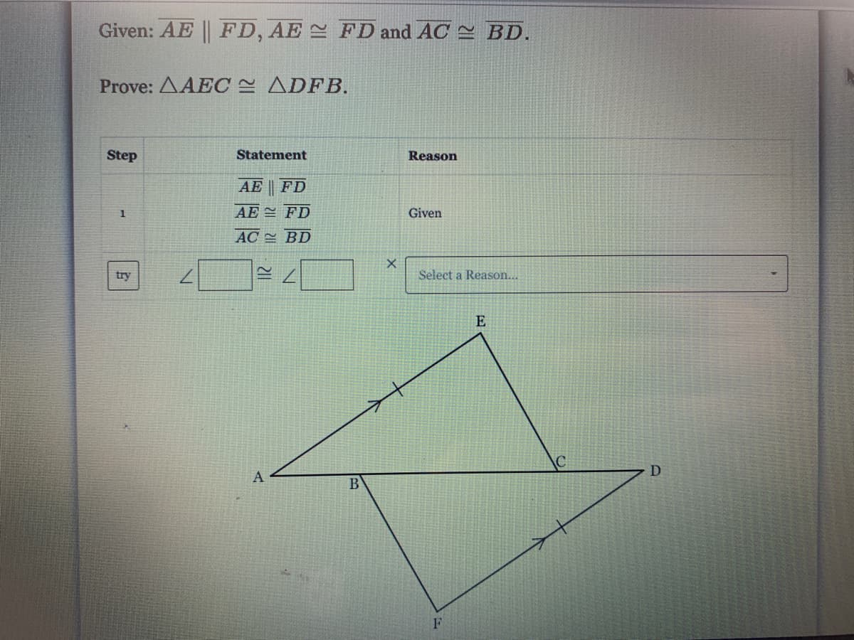 Given: AE FD, AE FD and AC BD.
Prove: AAEC ADFB.
Step
Statement
Reason
AE
FD
AE FD
Given
1
AC BD
try
Select a Reason...
E
