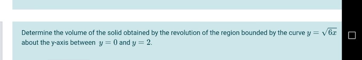 Determine the volume of the solid obtained by the revolution of the region bounded by the curve y = v6x
about the y-axis between y = 0 and y = 2.
