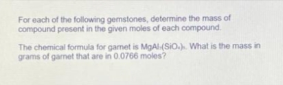 For each of the following gemstones, determine the mass of
compound present in the given moles of each compound.
The chemical formula for gamet is MgAl(SiO.). What is the mass in
grams of garnet that are in 0.0766 moles?