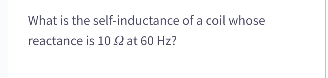 What is the self-inductance of a coil whose
reactance is 10 22 at 60 Hz?